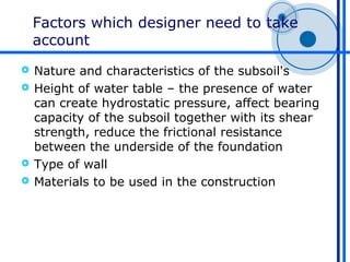 Factors which designer need to take
    account
 Nature and characteristics of the subsoil's
 Height of water table – the presence of water
  can create hydrostatic pressure, affect bearing
  capacity of the subsoil together with its shear
  strength, reduce the frictional resistance
  between the underside of the foundation
 Type of wall
 Materials to be used in the construction
 