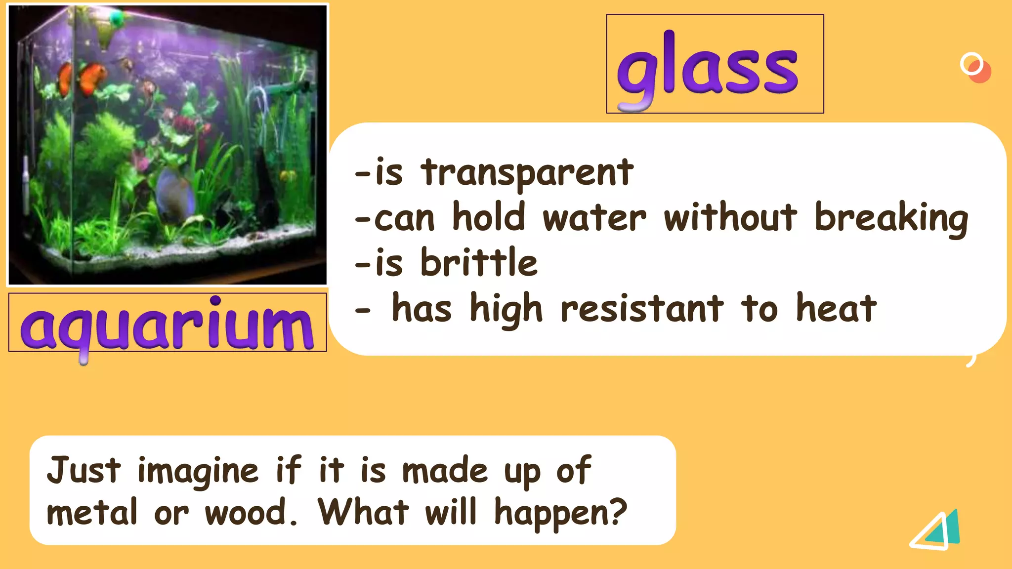 -is transparent
-can hold water without breaking
-is brittle
- has high resistant to heat
Just imagine if it is made up of
metal or wood. What will happen?
 