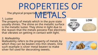 The physical properties of metals are:
1. Luster
The property of metals which in the pure state
usually shines. The shine on the metallic surface
is the metallic luster. They shine in light due to
the reason that the metals possess free electrons
that vibrates on getting in contact with light.
2. Malleability
Malleability refers to the property of metals by
which they can be beaten into thin sheets. One
such example is silver metal beaten to make
silver foil used for decorating sweets.
PROPERTIES OF
METALS
 