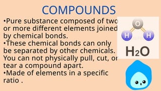 COMPOUNDS
•Pure substance composed of two
or more different elements joined
by chemical bonds.
•These chemical bonds can only
be separated by other chemicals.
You can not physically pull, cut, or
tear a compound apart.
•Made of elements in a specific
ratio .
 