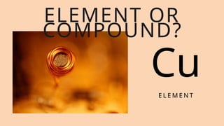 Cu
E L E M E N T
ELEMENT OR
COMPOUND?
 