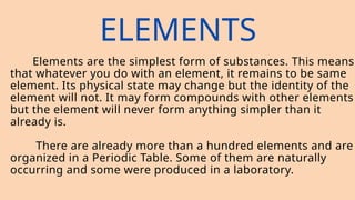 ELEMENTS
Elements are the simplest form of substances. This means
that whatever you do with an element, it remains to be same
element. Its physical state may change but the identity of the
element will not. It may form compounds with other elements
but the element will never form anything simpler than it
already is.
There are already more than a hundred elements and are
organized in a Periodic Table. Some of them are naturally
occurring and some were produced in a laboratory.
 