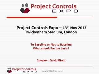  	
  	
  	
  	
  	
  	
  	
  	
  	
  	
  	
  	
  	
  	
  	
  	
  	
  	
  	
  	
  	
  	
  	
  	
  	
  	
  	
  	
  	
  	
  	
  	
  	
  	
  	
  	
  	
  	
  	
  	
  	
  	
  	
  	
  	
  	
  	
  	
  	
  	
  	
  	
  	
  	
  	
  	
  	
  	
  	
  	
  	
  	
  	
  	
  	
  	
  	
  	
  	
  	
  	
  	
  	
  	
  	
  	
  	
  	
  	
  	
  	
  	
  	
  	
  	
  	
  	
  	
  Copyright	
  @	
  2011.	
  All	
  rights	
  reserved	
  
To	
  Baseline	
  or	
  Not	
  to	
  Baseline	
  
What	
  should	
  be	
  the	
  basis?	
  
	
  
	
  
Speaker:	
  David	
  Birch	
  
Project	
  Controls	
  Expo	
  –	
  13th	
  Nov	
  2013	
  
Twickenham	
  Stadium,	
  London	
  	
  
	
  
 