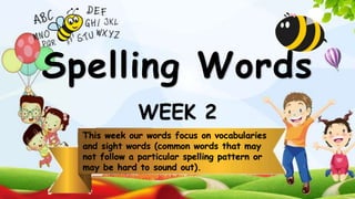 WEEK 2
This week our words focus on vocabularies
and sight words (common words that may
not follow a particular spelling pattern or
may be hard to sound out).
Spelling Words
 