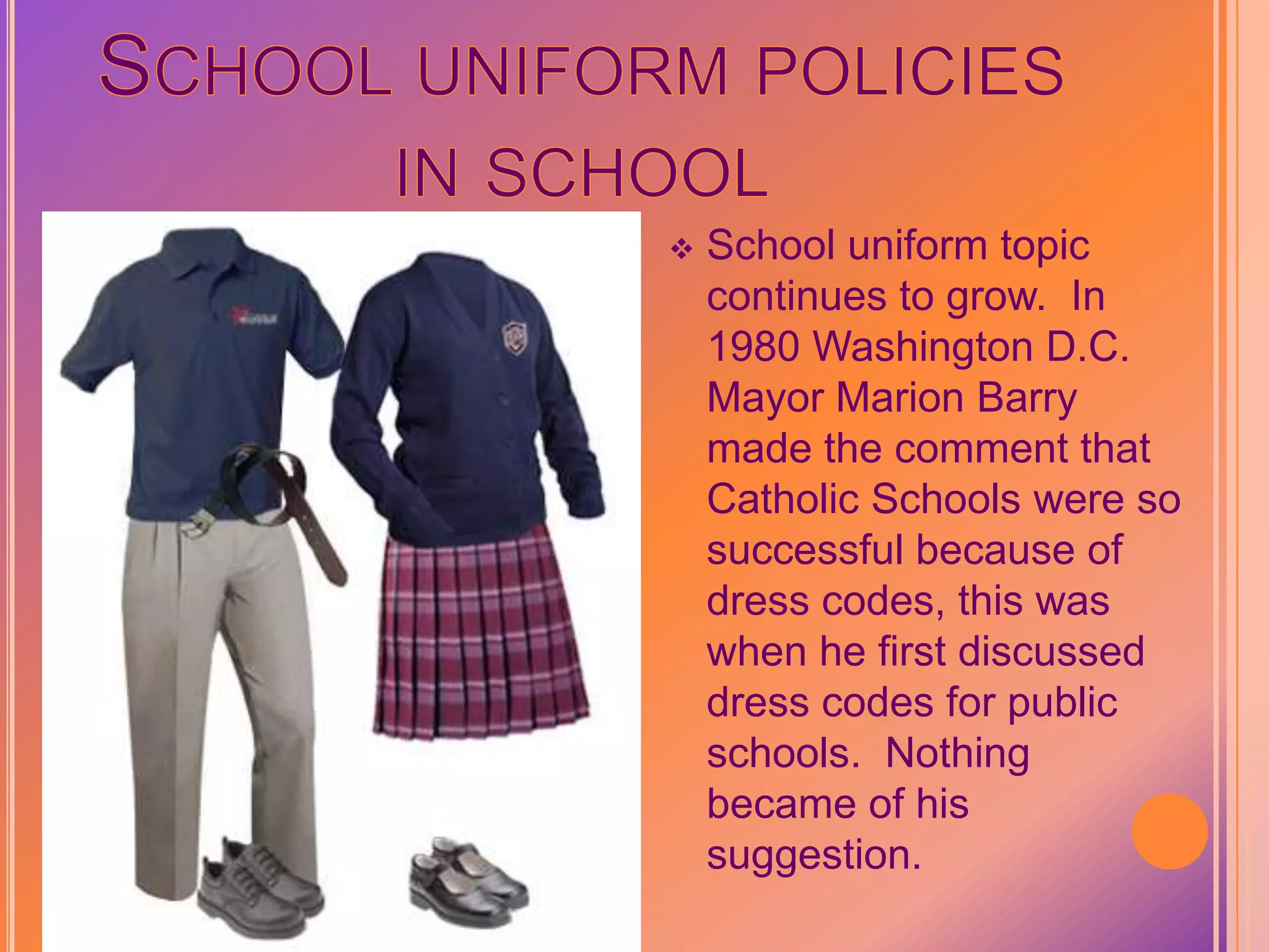 School uniform policies in schoolSchool uniform topic continues to grow.  In 1980 Washington D.C. Mayor Marion Barry made the comment that Catholic Schools were so successful because of dress codes, this was when he first discussed dress codes for public schools.  Nothing became of his suggestion.In 1987 Baltimore’s predominantly Black Cherry Hill Elementary School started the first publicized uniform policy to reduce clothing costs and social pressure on students.  Also hoped uniforms would lead to better grades, better behavior, increased self-esteem and schools pride—assumptions that persist today.