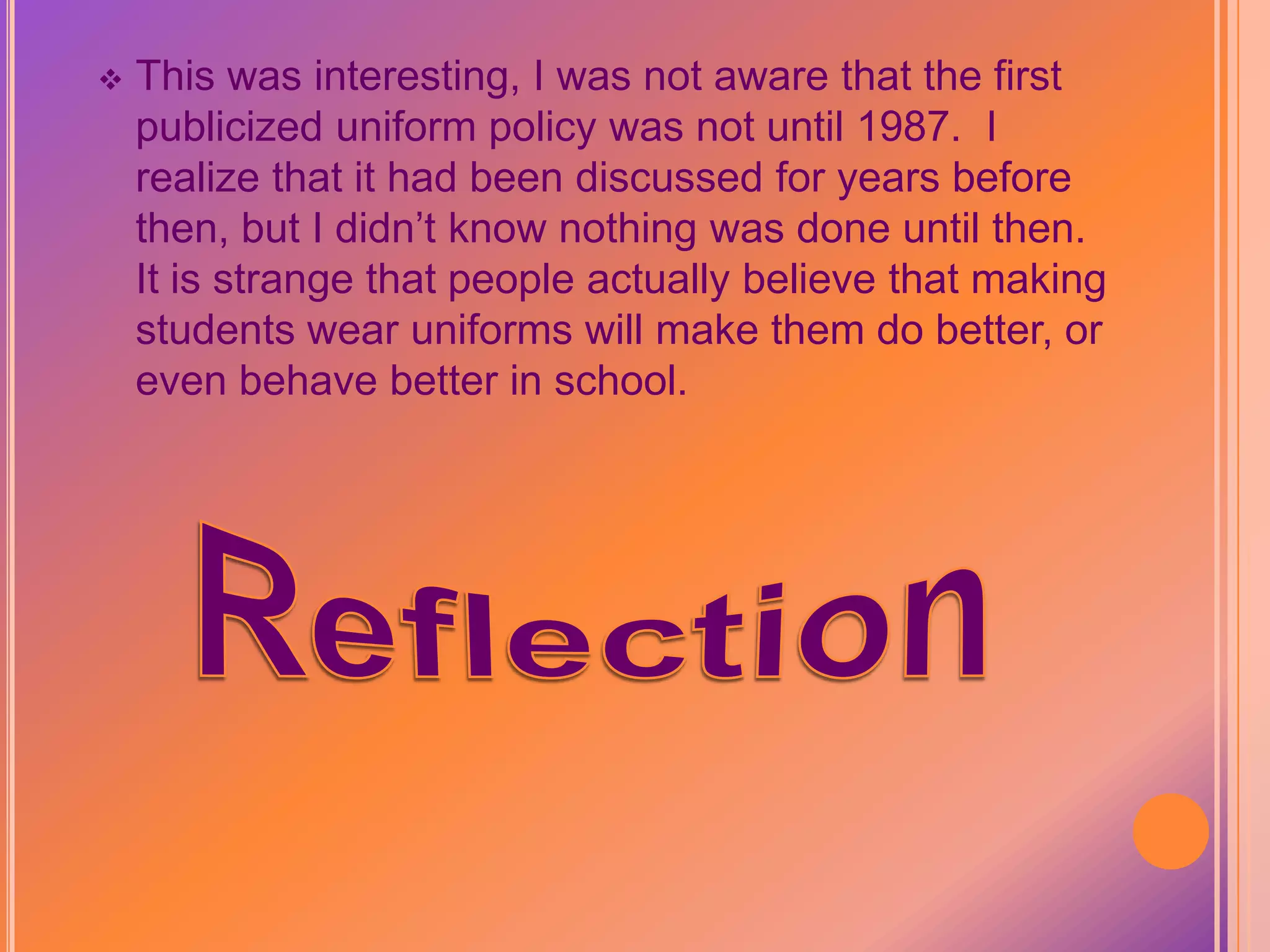 Do Uniforms Make Our Schools Better?We are aware that there are a lot of presumptions out there about school uniforms.  Eight years of research was done on uniforms and it is clear that:  Uniform policies are not effective.  Uniforms do not make our schools better.  Elementary schools have implemented uniforms at a rapid rate:  1 percent in late 1980’s to 15.5 percent by 2000, and 23 percent in 2002, middle and high schools at half of elementary schools.