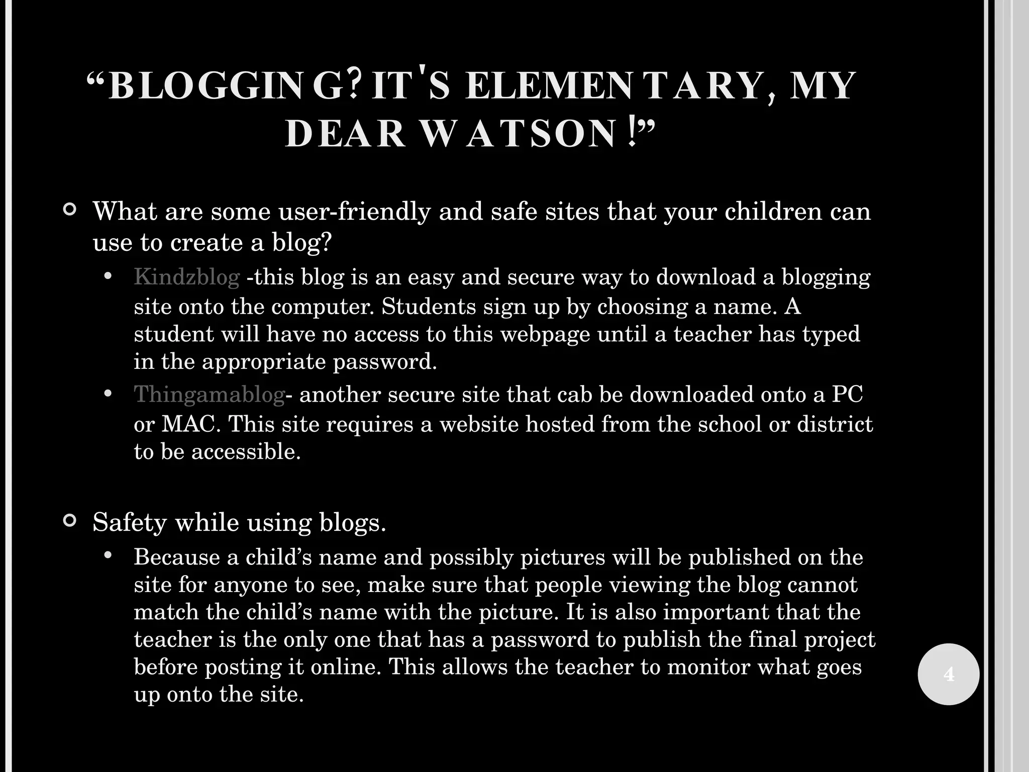 “ BLOGGING? IT'S ELEMENTARY, MY DEAR WATSON!” What are some user-friendly and safe sites that your children can use to create a blog? Kindzblog  -this blog is an easy and secure way to download a blogging site onto the computer. Students sign up by choosing a name. A student will have no access to this webpage until a teacher has typed in the appropriate password.  Thingamablog - another secure site that cab be downloaded onto a PC or MAC. This site requires a website hosted from the school or district to be accessible.  Safety while using blogs. Because a child’s name and possibly pictures will be published on the site for anyone to see, make sure that people viewing the blog cannot match the child’s name with the picture. It is also important that the teacher is the only one that has a password to publish the final project before posting it online. This allows the teacher to monitor what goes up onto the site.  