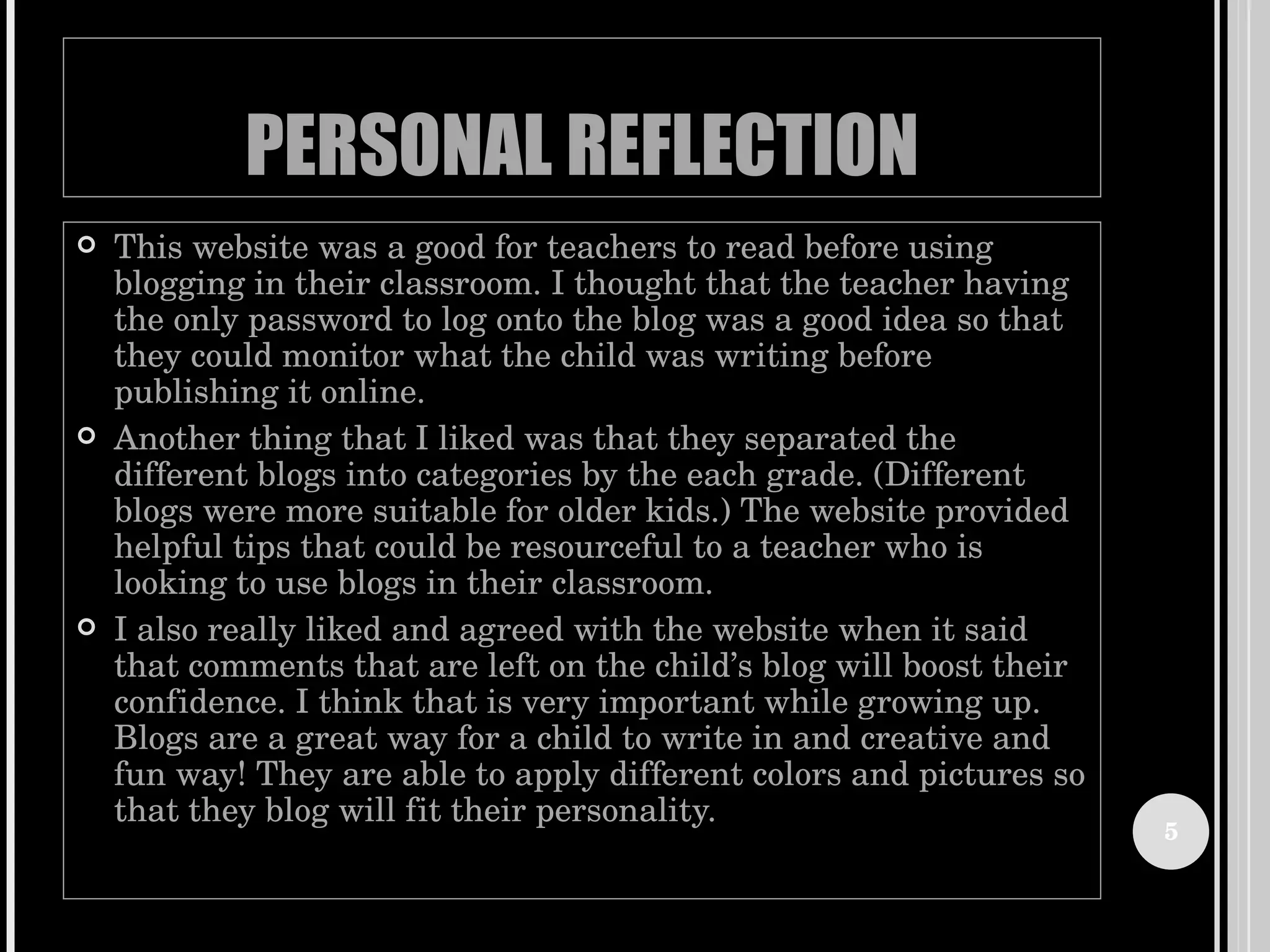 PERSONAL REFLECTION This website was a good for teachers to read before using blogging in their classroom. I thought that the teacher having the only password to log onto the blog was a good idea so that they could monitor what the child was writing before publishing it online.  Another thing that I liked was that they separated the different blogs into categories by the each grade. (Different blogs were more suitable for older kids.) The website provided helpful tips that could be resourceful to a teacher who is looking to use blogs in their classroom.  I also really liked and agreed with the website when it said that comments that are left on the child’s blog will boost their confidence. I think that is very important while growing up. Blogs are a great way for a child to write in and creative and fun way! They are able to apply different colors and pictures so that they blog will fit their personality.  