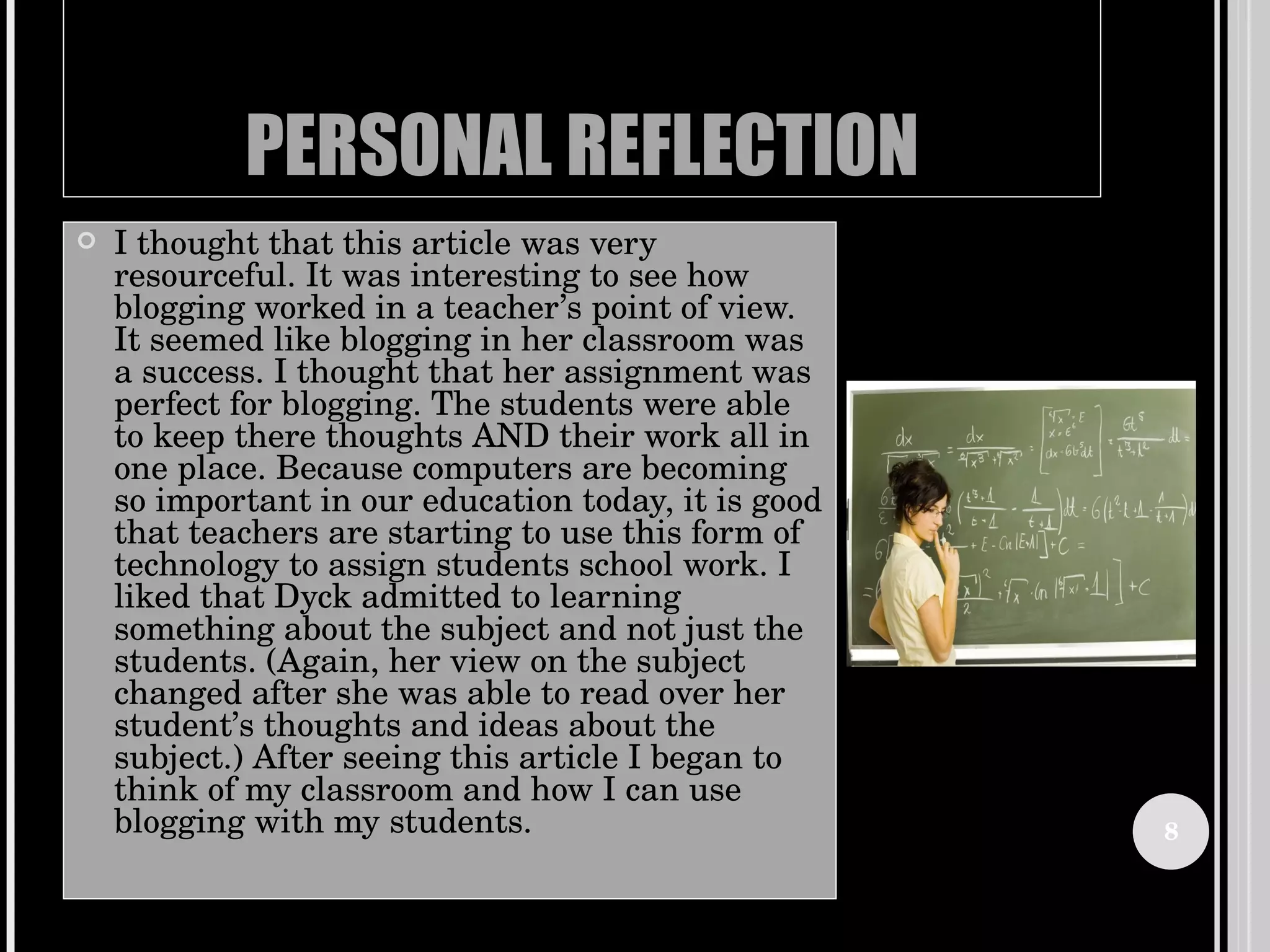PERSONAL REFLECTION I thought that this article was very resourceful. It was interesting to see how blogging worked in a teacher’s point of view. It seemed like blogging in her classroom was a success. I thought that her assignment was perfect for blogging. The students were able to keep there thoughts AND their work all in one place. Because computers are becoming so important in our education today, it is good that teachers are starting to use this form of technology to assign students school work. I liked that Dyck admitted to learning something about the subject and not just the students. (Again, her view on the subject changed after she was able to read over her student’s thoughts and ideas about the subject.) After seeing this article I began to think of my classroom and how I can use blogging with my students.  