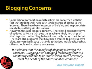 Some school corporations and teachers are concerned with the fact that student’s will have such  a wide range of access to the internet.  There have been instances of bullying and inappropriate uses before of blogs in classrooms. However, this is no longer a concern.  There has been many forms of updated software that puts the teacher entirely in charge of what is posted on the blog, before it is actually put on the internet.  There are also programs that have been created to give student’s blogs a private web space that only authorized individuals, such as other schools and students, can access.  It is obvious that the benefits of blogging outweigh the concerns.  Blogging is an emerging technology that will constantly continue to be innovated to more accurately meet the needs of the educational environment. Learn More About Blogging! 