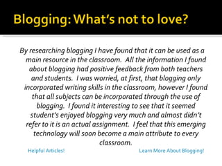 By researching blogging I have found that it can be used as a main resource in the classroom.  All the information I found about blogging had positive feedback from both teachers and students.  I was worried, at first, that blogging only incorporated writing skills in the classroom, however I found that all subjects can be incorporated through the use of blogging.  I found it interesting to see that it seemed student’s enjoyed blogging very much and almost didn’t refer to it is an actual assignment.  I feel that this emerging technology will soon become a main attribute to every classroom. Learn More About Blogging! Helpful Articles! 