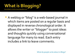 A weblog or "blog" is a web-based journal in which items are posted on a regular basis and displayed in reverse chronological order. It allows the writer or “blogger” to post ideas and thoughts quickly using conversational language for many to read. Each entry includes a link to leave comments.  What do people write about in Blogs? 