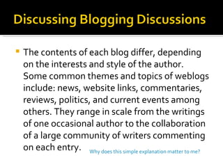 The contents of each blog differ, depending on the interests and style of the author. Some common themes and topics of weblogs include: news, website links, commentaries, reviews, politics, and current events among others. They range in scale from the writings of one occasional author to the collaboration of a large community of writers commenting on each entry. Why does this simple explanation matter to me? 
