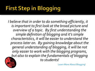 I believe that in order to do something efficiently, it is important to first look at the broad picture and overview of a topic.  By first understanding the simple definition of blogging and it’s simple characteristics, it will be easier to understand the process later on.  By gaining knowledge about the general understanding of blogging, it will be not only easier to work with the blogging programs, but also to explain the fundamentals of blogging to students! Learn More About Blogging! 