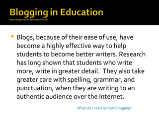 Blogs, because of their ease of use, have become a highly effective way to help students to become better writers. Research has long shown that students who write more, write in greater detail.  They also take greater care with spelling, grammar, and punctuation, when they are writing to an authentic audience over the Internet. What do I need to start Blogging? 