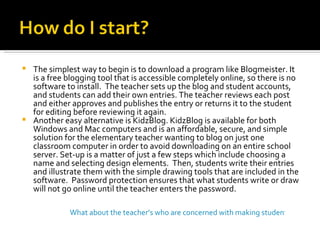 The simplest way to begin is to download a program like Blogmeister. It is a free blogging tool that is accessible completely online, so there is no software to install.  The teacher sets up the blog and student accounts, and students can add their own entries. The teacher reviews each post and either approves and publishes the entry or returns it to the student for editing before reviewing it again. Another easy alternative is KidzBlog. KidzBlog is available for both Windows and Mac computers and is an affordable, secure, and simple solution for the elementary teacher wanting to blog on just one classroom computer in order to avoid downloading on an entire school server. Set-up is a matter of just a few steps which include choosing a name and selecting design elements.  Then, students write their entries and illustrate them with the simple drawing tools that are included in the software.  Password protection ensures that what students write or draw will not go online until the teacher enters the password. What about the teacher’s who are concerned with making student’s information accessible online? 