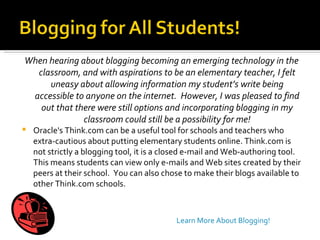 When hearing about blogging becoming an emerging technology in the classroom, and with aspirations to be an elementary teacher, I felt uneasy about allowing information my student’s write being accessible to anyone on the internet.  However, I was pleased to find out that there were still options and incorporating blogging in my classroom could still be a possibility for me! Oracle's Think.com can be a useful tool for schools and teachers who extra-cautious about putting elementary students online. Think.com is not strictly a blogging tool, it is a closed e-mail and Web-authoring tool.  This means students can view only e-mails and Web sites created by their peers at their school.  You can also chose to make their blogs available to other Think.com schools.  Learn More About Blogging! 