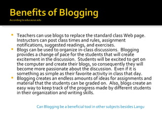 Teachers can use blogs to replace the standard class Web page. Instructors can post class times and rules, assignment notifications, suggested readings, and exercises. Blogs can be used to organize in-class discussions.  Blogging provides a change of pace for the students that will create excitement in the discussion.  Students will be excited to get on the computer and create their blogs, so consequently they will become more passionate about the discussion.  Even if it is something as simple as their favorite activity in class that day. Blogging creates an endless amounts of ideas for assignments and material that the students can be graded on.  Also, blogs create an easy way to keep track of the progress made by different students in their organization and writing skills. Can Blogging be a beneficial tool in other subjects besides Language and Writing? 