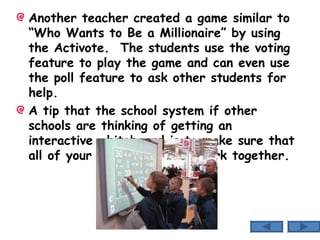 Another teacher created a game similar to “Who Wants to Be a Millionaire” by using the Activote.  The students use the voting feature to play the game and can even use the poll feature to ask other students for help. A tip that the school system if other schools are thinking of getting an interactive whiteboard is to make sure that all of your technologies will work together. 