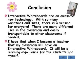 Conclusion Interactive Whiteboards are an awesome new technology.  With so many variations and sizes, there is a version for everyone!  There are many different uses in the classroom and easily transportable to other classrooms if needed. I hope that when I become a teacher that my classroom will have an Interactive Whiteboard.  It will be a learning experience for the students and myself. 