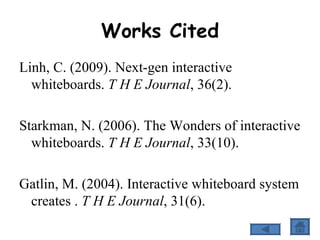 Works Cited Linh, C. (2009). Next-gen interactive whiteboards.  T H E Journal , 36(2). Starkman, N. (2006). The Wonders of interactive whiteboards.  T H E Journal , 33(10). Gatlin, M. (2004). Interactive whiteboard system creates .  T H E Journal , 31(6). 
