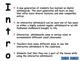 I n t r o A new generation of students has learned on digital  whiteboards . The next generation will learn on ones that offer more diverse features and web-compatible extras.  An interactive whiteboard can be seen one of two ways: as either a highly evolved regular  whiteboard  or an old-fashioned chalkboard brought to life.  Interactive  whiteboards come in various sizes to accommodate different sized classrooms. Teachers have many different ways to use the interactive whiteboard in the classroom. Students feel that they are a part of the lesson while using the interactive whiteboard. 