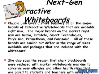 Next-Gen Interactive  Whiteboards  Claudia Linh gives a short summary of all the major brands of Interactive Whiteboards that are available right now.  The major brands on the market right now are Mimio, Hitatchi, Smart Technologies, PolyVision, Promethean, and Panasonic.  All of these brands are similar but differ in the range of sizes available and packages that are included with the whiteboard. She also says the reason that chalk blackboards were replaced with marker whiteboards was due to concerns over allergies and other health risks that are posed to students and teachers with using chalk. 