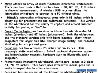 Mimio  offers an array of multi-functional interactive whiteboards.  There are four models that can be chosen: 78, 89, 98, 110 inches in diagonal measurement.  A wireless USB receiver allows the interactive whiteboard to connect to a PC without wires. Hitachi’ s interactive whiteboards come only in 88 inches which is plenty big for presentations and multimedia activities.  This version of the whiteboard has the ability to capture and record onscreen activity for posting on YouTube. Smart Technologies  has two sizes in interactive whiteboards- 64 inches (standard) and 87 inches (widescreen). Both the widescreen and the standard versions ship with boom-mounted, short-throw projectors for longer bulb life, sharper image quality, and reduced shadowing to help prevent glare. PolyVision  has two versions- 78 inches and 96 inches.  This company’s whiteboard offers a 3-in-1 package: dry-erase marker and letter/number magnets, hardware such as Bluetooth, and a projector. Promethean ’s interactive whiteboard, Activboard, comes in 3 sizes- 64, 78, 95 inches.  This board uses interactive mouse-pens and is easily transportable to other classrooms. Panasonic  has one version of the interactive whiteboard-62 inches.  This whiteboard has a built-in application that allows cross-classroom web-based collaboration.  
