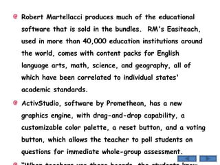 Robert Martellacci produces much of the educational software that is sold in the bundles.  RM's Easiteach, used in more than 40,000 education institutions around the world, comes with content packs for English language arts, math, science, and geography, all of which have been correlated to individual states' academic standards. ActivStudio, software by Prometheon, has a new graphics engine, with drag-and-drop capability, a customizable color palette, a reset button, and a voting button, which allows the teacher to poll students on questions for immediate whole-group assessment. “ When teachers use these boards, the students know it's going to be a fun day,” says Kelly Gaffney, a kindergarten teacher. 