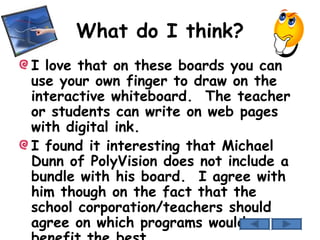 What do I think? I love that on these boards you can use your own finger to draw on the interactive whiteboard.  The teacher or students can write on web pages with digital ink. I found it interesting that Michael Dunn of PolyVision does not include a bundle with his board.  I agree with him though on the fact that the school corporation/teachers should agree on which programs would benefit the best. 