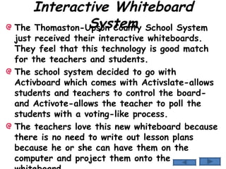 Interactive Whiteboard System The Thomaston-Upson County School System just received their interactive whiteboards.  They feel that this technology is good match for the teachers and students. The school system decided to go with Activboard which comes with Activslate-allows students and teachers to control the board- and Activote-allows the teacher to poll the students with a voting-like process. The teachers love this new whiteboard because there is no need to write out lesson plans because he or she can have them on the computer and project them onto the whiteboard. 