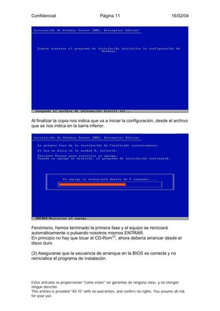 Confidencial                              Página 11                                    16/02/04




Al finalizar la copia nos indica que va a iniciar la configuración, desde el archivo
que se nos indica en la barra inferior.




Fenómeno, hemos terminado la primera fase y el equipo se reiniciará
automáticamente o pulsando nosotros mismos ENTRAR.
En principio no hay que tocar el CD-Rom(3), ahora debería arrancar desde el
disco duro.

(3) Asegurarse que la secuencia de arranque en la BIOS es correcta y no
reinicialice el programa de instalación.




Estos artículos se proporcionan "como están" sin garantías de ninguna clase, y no otorgan
ningún derecho.
This articles is provided "AS IS" with no warranties, and confers no rights. You assume all risk
for your use.
 