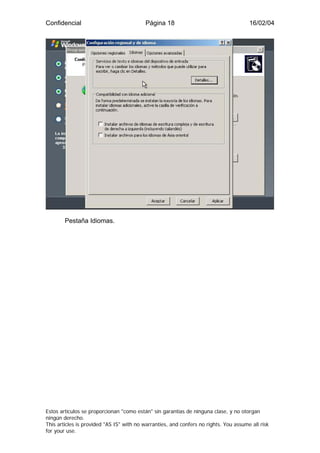 Confidencial                              Página 18                                    16/02/04




        Pestaña Idiomas.




Estos artículos se proporcionan "como están" sin garantías de ninguna clase, y no otorgan
ningún derecho.
This articles is provided "AS IS" with no warranties, and confers no rights. You assume all risk
for your use.
 