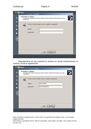 Confidencial                              Página 21                                    16/02/04




     Seguidamente se nos mostrará la ventana en donde introduciremos un
nombre y el de la organización.




Estos artículos se proporcionan "como están" sin garantías de ninguna clase, y no otorgan
ningún derecho.
This articles is provided "AS IS" with no warranties, and confers no rights. You assume all risk
for your use.
 