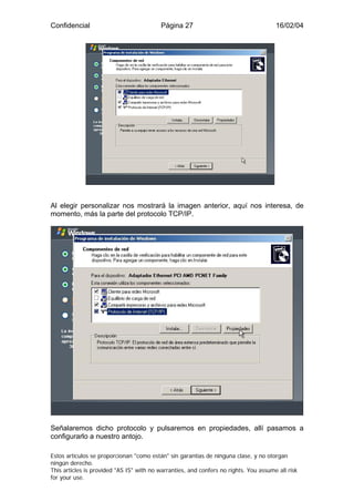 Confidencial                              Página 27                                    16/02/04




Al elegir personalizar nos mostrará la imagen anterior, aquí nos interesa, de
momento, más la parte del protocolo TCP/IP.




Señalaremos dicho protocolo y pulsaremos en propiedades, allí pasamos a
configurarlo a nuestro antojo.

Estos artículos se proporcionan "como están" sin garantías de ninguna clase, y no otorgan
ningún derecho.
This articles is provided "AS IS" with no warranties, and confers no rights. You assume all risk
for your use.
 