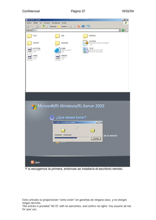 Confidencial                              Página 37                                    16/02/04




  Y si escogemos la primera, entonces se instalaría el escritorio remoto.




Estos artículos se proporcionan "como están" sin garantías de ninguna clase, y no otorgan
ningún derecho.
This articles is provided "AS IS" with no warranties, and confers no rights. You assume all risk
for your use.
 