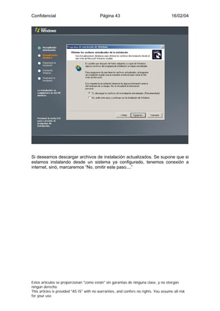 Confidencial                              Página 43                                    16/02/04




Si deseamos descargar archivos de instalación actualizados. Se supone que si
estamos instalando desde un sistema ya configurado, tenemos conexión a
internet, sinó, marcaremos “No, omitir este paso....”




Estos artículos se proporcionan "como están" sin garantías de ninguna clase, y no otorgan
ningún derecho.
This articles is provided "AS IS" with no warranties, and confers no rights. You assume all risk
for your use.
 