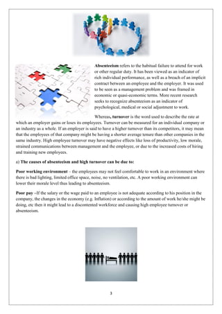 Absenteeism refers to the habitual failure to attend for work
                                            or other regular duty. It has been viewed as an indicator of
                                            rich individual performance, as well as a breach of an implicit
                                            contract between an employee and the employer. It was used
                                            to be seen as a management problem and was framed in
                                            economic or quasi-economic terms. More recent research
                                            seeks to recognize absenteeism as an indicator of
                                            psychological, medical or social adjustment to work.

                                             Whereas, turnover is the word used to describe the rate at
which an employer gains or loses its employees. Turnover can be measured for an individual company or
an industry as a whole. If an employer is said to have a higher turnover than its competitors, it may mean
that the employees of that company might be having a shorter average tenure than other companies in the
same industry. High employee turnover may have negative effects like loss of productivity, low morale,
strained communications between management and the employee, or due to the increased costs of hiring
and training new employees.

a) The causes of absenteeism and high turnover can be due to:

Poor working environment – the employees may not feel comfortable to work in an environment where
there is bad lighting, limited office space, noise, no ventilation, etc. A poor working environment can
lower their morale level thus leading to absenteeism.

Poor pay –If the salary or the wage paid to an employee is not adequate according to his position in the
company, the changes in the economy (e.g. Inflation) or according to the amount of work he/she might be
doing, etc then it might lead to a discontented workforce and causing high employee turnover or
absenteeism.




                                                    3
 