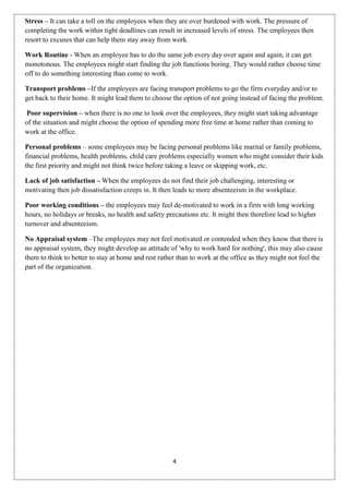 Stress – It can take a toll on the employees when they are over burdened with work. The pressure of
completing the work within tight deadlines can result in increased levels of stress. The employees then
resort to excuses that can help them stay away from work.

Work Routine - When an employee has to do the same job every day over again and again, it can get
monotonous. The employees might start finding the job functions boring. They would rather choose time
off to do something interesting than come to work.

Transport problems –If the employees are facing transport problems to go the firm everyday and/or to
get back to their home. It might lead them to choose the option of not going instead of facing the problem.

 Poor supervision – when there is no one to look over the employees, they might start taking advantage
of the situation and might choose the option of spending more free time at home rather than coming to
work at the office.

Personal problems – some employees may be facing personal problems like marital or family problems,
financial problems, health problems, child care problems especially women who might consider their kids
the first priority and might not think twice before taking a leave or skipping work, etc.

Lack of job satisfaction – When the employees do not find their job challenging, interesting or
motivating then job dissatisfaction creeps in. It then leads to more absenteeism in the workplace.

Poor working conditions – the employees may feel de-motivated to work in a firm with long working
hours, no holidays or breaks, no health and safety precautions etc. It might then therefore lead to higher
turnover and absenteeism.

No Appraisal system –The employees may not feel motivated or contended when they know that there is
no appraisal system, they might develop an attitude of 'why to work hard for nothing', this may also cause
them to think to better to stay at home and rest rather than to work at the office as they might not feel the
part of the organization.




                                                      4
 
