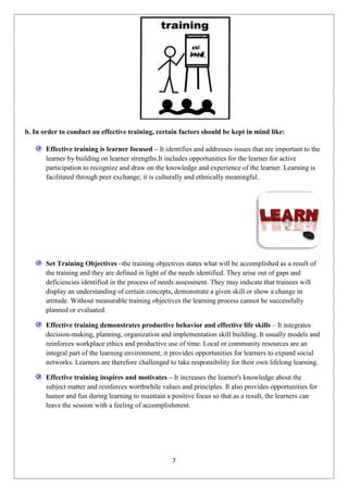 b. In order to conduct an effective training, certain factors should be kept in mind like:

       Effective training is learner focused – It identifies and addresses issues that are important to the
       learner by building on learner strengths.It includes opportunities for the learner for active
       participation to recognize and draw on the knowledge and experience of the learner. Learning is
       facilitated through peer exchange; it is culturally and ethnically meaningful.




       Set Training Objectives –the training objectives states what will be accomplished as a result of
       the training and they are defined in light of the needs identified. They arise out of gaps and
       deficiencies identified in the process of needs assessment. They may indicate that trainees will
       display an understanding of certain concepts, demonstrate a given skill or show a change in
       attitude. Without measurable training objectives the learning process cannot be successfully
       planned or evaluated.

       Effective training demonstrates productive behavior and effective life skills – It integrates
       decision-making, planning, organization and implementation skill building. It usually models and
       reinforces workplace ethics and productive use of time. Local or community resources are an
       integral part of the learning environment; it provides opportunities for learners to expand social
       networks. Learners are therefore challenged to take responsibility for their own lifelong learning.

       Effective training inspires and motivates – It increases the learner's knowledge about the
       subject matter and reinforces worthwhile values and principles. It also provides opportunities for
       humor and fun during learning to maintain a positive focus so that as a result, the learners can
       leave the session with a feeling of accomplishment.




                                                     7
 