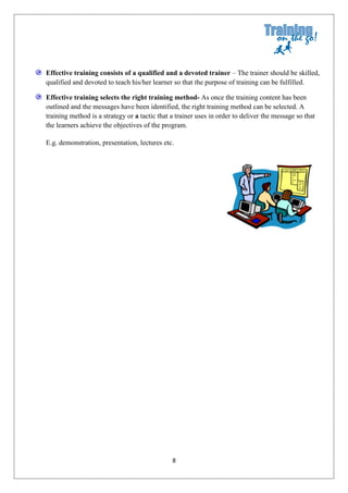 Effective training consists of a qualified and a devoted trainer – The trainer should be skilled,
qualified and devoted to teach his/her learner so that the purpose of training can be fulfilled.

Effective training selects the right training method- As once the training content has been
outlined and the messages have been identified, the right training method can be selected. A
training method is a strategy or a tactic that a trainer uses in order to deliver the message so that
the learners achieve the objectives of the program.

E.g. demonstration, presentation, lectures etc.




                                               8
 