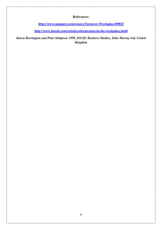 References:

               http://www.oppapers.com/essays/Turnover-Workplace/89823

            http://www.buzzle.com/articles/absenteeism-in-the-workplace.html

Karen Borrington and Peter Stimpson 1999, IGCSE Business Studies, John Murray Ltd, United
                                        Kingdom




                                            9
 