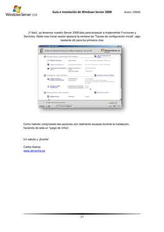 ¡Y
Servi
Como
hacie
Un sa
Carlo
www
Y listo!, ya te
icios. Nada m
o habréis co
endo de esta
aludo y ¡Sue
os Asenjo
.serverms.es
Guía
enemos nues
mas iniciar s
mprobado la
un “juego de
erte!
s
e Instalació
stro Server 2
esión aparec
bastante út
as opciones s
e niños”.
ón de Wind
17
008 listo par
ce la ventana
til para los pr
son realment
dows Server
ra empezar a
a de “Tareas
rimeros días
te escasas d
r 2008
a implementa
s de configura
durante la ins
Autor: C
ar Funciones
ación inicial”
stalación,
CMAG
s y
”, algo
 