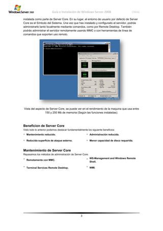 instal
Core
admi
podrá
coma
Vista
Ben
Visto
• Ma
• Re
Man
Repas
• Re
• Te
lada como pa
es el Símbo
nistrarlo tant
ás administra
andos que so
a del aspecto
eficion de
todo lo anterio
antenimiento
educida supe
ntenimient
samos los mé
emotamente c
rminal Servic
Guía
arte de Serv
olo del Sistem
to localmente
ar el servidor
oporten uso r
o de Server C
150 y 250 M
e Server C
or podemos d
reducido.
rficie de ataq
to de Serv
étodos de adm
con MMC.
ces Remote D
e Instalació
ver Core. En
ma. Una vez
e mediante c
r remotamen
remoto.
Core, se pue
Mb de memo
Core
estacar funda
que esterno.
ver Core
ministración de
Desktop.
ón de Wind
3
su lugar, el e
que has inst
comandos, co
nte usando M
ede ver en el
oria (Según la
amentalmente
•
•
e Server Core:
•
•
dows Server
entorno de u
talado y conf
omo por Rem
MMC o con h
rendimiento
as funciones
los siguiente
Administrac
Menor capa
WS-Manage
Shell.
WMI.
r 2008
suario por d
figurado el se
mote Deskto
erramientas
o de la maqu
s instaladas).
beneficios:
ción reducida
acidad de disc
ement and Wi
C
efecto de Se
ervidor, podr
p. También
de línea de
ina que usa
a.
co requerida.
indows Remo
CMAG
erver
rás
entre
.
ote
 