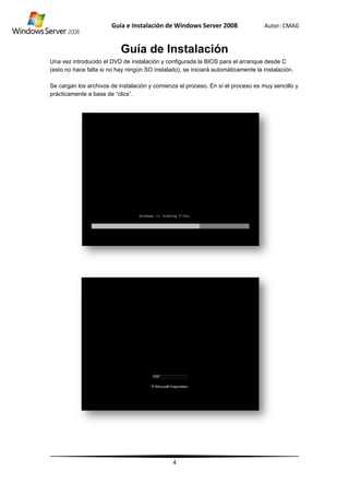 Una v
(esto
Se ca
práct
vez introduci
no hace falt
argan los arc
icamente a b
Guía
G
ido el DVD d
ta si no hay n
chivos de ins
base de “clic
e Instalació
Guía d
de instalación
ningún SO in
stalación y co
cs”.
ón de Wind
4
e Insta
n y configura
nstalado), se
omienza el p
dows Server
alació
ada la BIOS p
iniciará auto
roceso. En s
r 2008
ón
para el arran
omáticament
sí el proceso
Autor: C
nque desde C
te la instalac
es muy sen
CMAG
C
ión.
cillo y
 