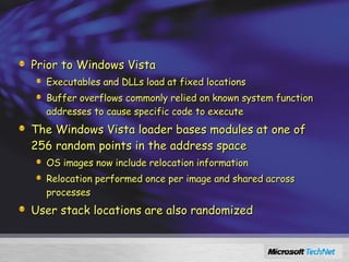 Address Space Load Randomization (ASLR) Prior to Windows Vista Executables and DLLs load at fixed locations Buffer overflows commonly relied on known system function addresses to cause specific code to execute The Windows Vista loader bases modules at one of 256 random points in the address space OS images now include relocation information Relocation performed once per image and shared across processes User stack locations are also randomized 