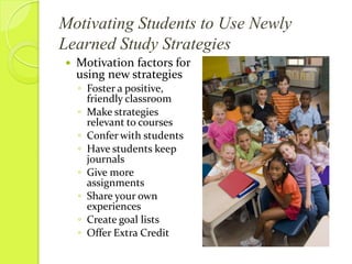 Motivating Students to Use Newly Learned Study Strategies*When teaching new study strategies, teachers must make an effort to show how the new strategies may be appliedStudents must see the value in trying a new strategy, particularly if their current strategies are already successful.  Ease of learning and use are the keys to success*Rauch M., & Fillenworth C. (April 1995).  Motivating Students to Use Newly Learned Study Strategies.  International Reading Association, Volume 38.  Retrieved from http://www.jstor.org/stable/40016665