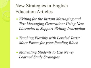 New Strategies in English Education ArticlesWriting for the Instant Messaging and Text Messaging Generation: Using New Literacies to Support Writing InstructionTeaching Flexibly with Leveled Texts: More Power for your Reading BlockMotivating Students to Use Newly Learned Study Strategies