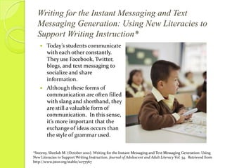 Writing for the Instant Messaging and Text Messaging Generation: Using New Literacies to Support Writing Instruction*Today’s students communicate with each other constantly.  They use Facebook, Twitter, blogs, and text messaging to socialize and share information.  Although these forms of communication are often filled with slang and shorthand, they are still a valuable form of communication.  In this sense, it’s more important that the exchange of ideas occurs than the style of grammar used.*Sweeny, Sheelah M. (October 2010). Writing for the Instant Messaging and Text Messaging Generation: Using New Literacies to Support Writing Instruction. Journal of Adolescent and Adult Literacy Vol. 54.  Retrieved from http://www.jstor.org/stable/2077567
