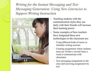 Writing for the Instant Messaging and Text Messaging Generation: Using New Literacies to Support Writing InstructionTeaching students with the communication styles they use daily with their friends will increase their learning powerSome examples of how teachers have integrated these new technologies in the classroom are:Using different kinds of music to stimulate writing sessionsCreating assignments where students must use Twitter s several times a week to communicate with classmatesText messaging assignments to the class and receiving assignments by text